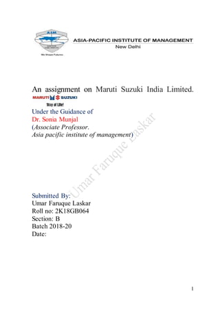 1
An assignment on Maruti Suzuki India Limited.
Under the Guidance of
Dr. Sonia Munjal
(Associate Professor.
Asia pacific institute of management)
Submitted By:
Umar Faruque Laskar
Roll no: 2K18GB064
Section: B
Batch 2018-20
Date:
 