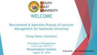 WELCOME
Recruitment & Selection Process of Lecturer
Management for Southeast University
Group Name: Innovation
Principles of Management
Course Code: MGT1113
Presentation Session
August 22, 2016
Prepared By – MD. TOWFIQUR RAHMAN
 