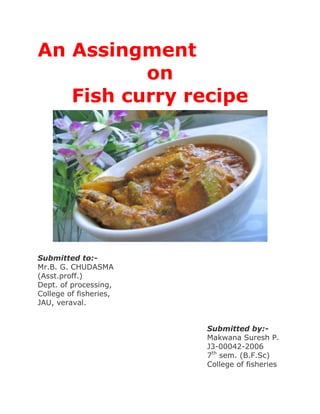An Assingment<br />on<br />Fish curry recipe <br />Submitted to:-<br />Mr.B. G. CHUDASMA<br />(Asst.proff.)<br />Dept. of processing,<br />College of fisheries,<br />JAU, veraval.<br />Submitted by:-<br />Makwana Suresh P.<br />J3-00042-2006<br />7th sem. (B.F.Sc)<br />College of fisheries<br />Introduction :-<br />This curry is truly delicious! I say so with such confidence because I grew up eating it - this is my mom's recipe. The ingredients used to make it show a mix of both eastern and northern Indian culinary influences. Serve it with piping hot plain boiled rice.<br />Ingredients :-<br />1 kg fish cut into 1quot;
 thick slices (this curry tastes best with Rohu but you can use any fish with firm white flesh)<br />4 table spoons vegetable/ canola/ sunflower cooking oil<br />1 table spoons mustard seeds<br />2 table spoons cumin seeds<br />8 dry red chillies<br />1 tea spoon paanch phoran seeds (see recipe below)<br />10-12 curry leaves<br />1 large onion ground to a paste<br />1 table spoon ginger paste<br />1 table spoon garlic paste<br />2 large tomatoes cut into cubes<br />1 tea spoon turmeric powder<br />1 tea spoon garam masala powder<br />3-4 table spoons coconut powder<br />Walnut-sized ball of tamarind soaked in 1/2 cup of hot water<br />2 cups hot water<br />Salt to taste<br />Chopped coriander to garnish<br />Preparation :-<br />Heat a heavy-bottomed pan on a medium flame and roast the dry red chillies, mustard and cumin seeds till they begin to release their aroma. Cool and grind to a fine powder. <br />Grind the tomatoes, turmeric, garam masala powder, coconut and above powder into a smooth paste. Keep aside. Squeeze the soaked tamarind well to remove all the pulp. <br />Heat the oil in a wide heavy-bottomed pan and add the paanch phoran and curry leaves. When they stop spluttering, add the onion paste and fry till light brown. <br />Add the ginger and garlic pastes and fry for 3-4 minutes. <br />Add the tomato and spice paste and fry till the oil begins to separate from the masala. <br />Add 2 cups of hot water and the tamarind pulp to this masala and stir to mix well. <br />Bring the gravy to a boil and then simmer. <br />Gently add the fish to this gravy and cook till done. <br />Garnish with chopped coriander and serve hot with plain boiled rice.<br />