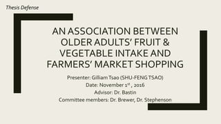 AN ASSOCIATION BETWEEN
OLDER ADULTS’ FRUIT &
VEGETABLE INTAKE AND
FARMERS’ MARKET SHOPPING
Presenter: GilliamTsao (SHU-FENGTSAO)
Date: November 1st , 2016
Advisor: Dr. Bastin
Committee members: Dr. Brewer, Dr. Stephenson
Thesis Defense
 