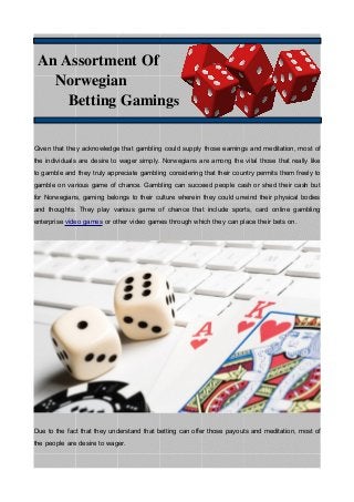 An Assortment Of
Norwegian
Betting Gamings
Given that they acknowledge that gambling could supply those earnings and meditation, most of
the individuals are desire to wager simply. Norwegians are among the vital those that really like
to gamble and they truly appreciate gambling considering that their country permits them freely to
gamble on various game of chance. Gambling can succeed people cash or shed their cash but
for Norwegians, gaming belongs to their culture wherein they could unwind their physical bodies
and thoughts. They play various game of chance that include sports, card online gambling
enterprise video games or other video games through which they can place their bets on.
Due to the fact that they understand that betting can offer those payouts and meditation, most of
the people are desire to wager.
 
