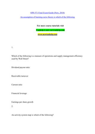 OPS 571 Final Exam Guide (New, 2018)
An assumption of learning curve theory is which of the following
For more course tutorials visit
Uophelp is now newtonhelp.com
www.newtonhelp.com
1.
Which of the following is a measure of operations and supply management efficiency
used by Wall Street?
Dividend payout ratio
Receivable turnover
Current ratio
Financial leverage
Earnings per share growth
2.
An activity-system map is which of the following?
 