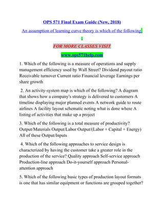 OPS 571 Final Exam Guide (New, 2018)
An assumption of learning curve theory is which of the following
FOR MORE CLASSES VISIT
www.ops571help.com
1. Which of the following is a measure of operations and supply
management efficiency used by Wall Street? Dividend payout ratio
Receivable turnover Current ratio Financial leverage Earnings per
share growth
2. An activity-system map is which of the following? A diagram
that shows how a company's strategy is delivered to customers A
timeline displaying major planned events A network guide to route
airlines A facility layout schematic noting what is done where A
listing of activities that make up a project
3. Which of the following is a total measure of productivity?
Output/Materials Output/Labor Output/(Labor + Capital + Energy)
All of these Output/Inputs
4. Which of the following approaches to service design is
characterized by having the customer take a greater role in the
production of the service? Quality approach Self-service approach
Production-line approach Do-it-yourself approach Personal-
attention approach
5. Which of the following basic types of production layout formats
is one that has similar equipment or functions are grouped together?
 