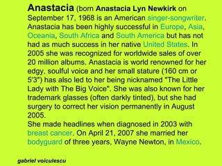 Anastacia  (born  Anastacia Lyn Newkirk  on September 17, 1968 is an American  singer-songwriter . Anastacia has been highly successful in  Europe ,  Asia ,  Oceania ,  South Africa  and  South America  but has not had as much success in her native  United States . In 2005 she was recognized for worldwide sales of over 20 million albums. Anastacia is world renowned for her edgy, soulful voice and her small stature (160 cm or 5'3&quot;) has also led to her being nicknamed &quot;The Little Lady with The Big Voice&quot;. She was also known for her trademark glasses (often darkly tinted), but she had surgery to correct her vision permanently in August 2005. She made headlines when diagnosed in 2003 with  breast cancer . On April 21, 2007 she married her  bodyguard  of three years, Wayne Newton, in  Mexico . gabriel voiculescu 
