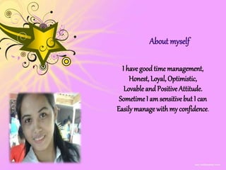 About myself
I have good time management,
Honest, Loyal, Optimistic,
Lovable and Positive Attitude.
Sometime I am sensitive but I can
Easily manage with my confidence.
 