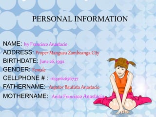 PERSONAL INFORMATION
NAME: Ivy Francisco Anastacio
ADDRESS: Proper Mangusu Zamboanga City
BIRTHDATE: June 26, 1992
GENDER: Female
CELLPHONE # : +639162656737
FATHERNAME: Aujutor Bautista Anastacio
MOTHERNAME: Anita Francisco Anastacio
 