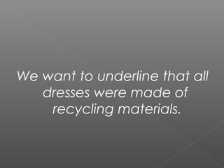 We want to underline that all
dresses were made of
recycling materials.
 