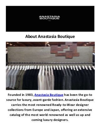 About Anastasia Boutique
Founded in 1983, Anastasia Boutique has been the go-to
source for luxury, avant-garde fashion. Anastasia Boutique
carries the most renowned Ready-to-Wear designer
collections from Europe and Japan, offering an extensive
catalog of the most world renowned as well as up and
coming luxury designers.
 
