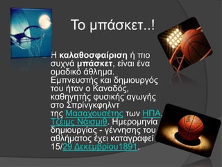Το μπάσκετ..!
 Η καλαθοσφαίριση ή πιο
συχνά μπάσκετ, είναι ένα
ομαδικό άθλημα.
Εμπνευστής και δημιουργός
του ήταν ο Καναδός,
καθηγητής φυσικής αγωγής
στο Σπρίνγκφηλντ
της Μασαχουσέτης των ΗΠΑ,
Τζέιμς Νάισμιθ. Ημερομηνία
δημιουργίας - γέννησης του
αθλήματος έχει καταγραφεί η
15/29 Δεκεμβρίου1891.
 