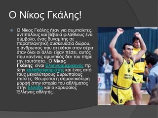 Ο Νίκος Γκάλης!
 Ο Νίκος Γκάλης ήταν για συμπαίκτες,
αντιπάλους και βέβαια φιλάθλους ένα
σύμβολο, ένας δυναμίτης σε
παραπλανητική συσκευασία δώρου,
ο άνθρωπος που στεκόταν στον αέρα
όταν όλοι οι άλλοι είχαν πέσει, αυτός
που κανένας αμυντικός δεν του πήρε
την ταυτότητα. Ο Νίκος
Γκάλης είναι Ελληνοαμερικανός πρ
ώην καλαθοσφαιριστής και ένας από
τους μεγαλύτερους Ευρωπαίους
παίκτες. Θεωρείται η σημαντικότερη
μορφή στην ιστορία του αθλήματος
στην Ελλάδα και ο κορυφαίος
Έλληνας αθλητής.
 