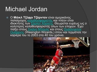 Michael Jordan
 Ο Μάικλ Τζέφρι Τζόρνταν είναι αμερικάνος
παλαίμαχος καλαθοσφαιριστής και πλέον είναι
ιδιοκτήτης των Σάρλοτ Χόρνετς. Θεωρείται ευρέως ως ο
καλύτερος καλαθοσφαιριστής όλων των εποχών. Έχει
παίξει στους Σικάγο Μπουλς και στους Ουάσινγκτον
Ουίζαρντς (Wasington Wizards,) όπου και τερμάτισε την
καριέρα του το 2003 στα 40 του χρόνια.
 