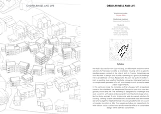 Workshop leader
Hrvoje Njiriç
Workshop Assistant
Esperanza Campaña
Students
Anastasia Lizardou
Androniki Faidra Petrou
Andrew George
Fellipe Santamaria
Francisco Heredia
ORDINARINESS AND LIFE
Syllabus
The task is focused on low-cost housing, on affordable and innovative
solutions to the basic need for a small-sized housing within a specific
Mediterranean context of the city of Split in Croatia. Sometimes we
face the task to design and situate a dwelling or a group of dwellings
into a predefined contour. Reasons for this can be quite diversified –
be it an existing structure that has to be converted into apartments or
a complicated geometry of a lot, articulated in such a way to meet
urban requirements.
In this particular case the complex outline is topped with a legalized
house in the middle of the designated plot and a road that runs dia-
gonally across the site. The workshop is designed to challenge and
seek creativity with ideas and concepts in architectural design of co-
llective living spaces. It aims to promote well-tempered solutions to
housing, coming up with affordable and sustainable units with limited
size and budget to meet demands in housing market even on a such
a troubled location as Kila. The assignment gives an opportunity to
think about social, cultural and environmental effects in sustainable
design within defined parameters.
ORDINARINESS AND LIFE
 