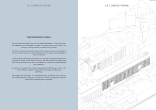 It is our mission to design spaces that meet the needs of the users, work-
ing diligently and creatively in order to produce not only houses, but
homes for living, spaces to inspire and to enjoy.
We aim to create collective housing that captures the soul of traditional
corralas– lively corridors, communal spaces, and a sense of belonging to
the 21st century.
As we enter this new post-pandemic era, we aim to create a hybrid envi-
ronment for artists to live, work, and play. We aim to provide these artists
with the necessary space and atmosphere to create and freely explore
new mediums.
Our goal is to respect the current operation within the plot, and to en-
hance these programs and activities through architectural
planning.
We design with intention, to understand the constraints each site has,
and its geographic, historical, as well as cultural background while re-
specting the neighboring properties.
THE CONTEMPORARY CORRALA
LA CORRALA FUTURA LA CORRALA FUTURA
 