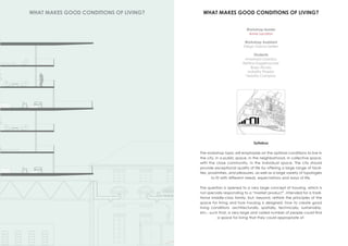 Workshop leader
Anne Lacaton
Workshop Assistant
Diego Garcia-Setien
Students
Anastasia Lizardou
Bettina Kagelmacher
Borja Alcala
Isabella Pineda
Teresita Campino
WHAT MAKES GOOD CONDITIONS OF LIVING?
WHAT MAKES GOOD CONDITIONS OF LIVING?
Syllabus
The workshop topic will emphasize on the optimal conditions to live in
the city, in a public space, in the neighborhood, in collective space,
with the close community, in the individual space. The city should
provide exceptional quality of life by offering a large range of facili-
ties, proximities, and pleasures, as well as a large variety of typologies
to fit with different needs, expectations and ways of life.
The question is opened to a very large concept of housing, which is
not specially responding to a “market product”, intended for a tradi-
tional middle-class family, but, beyond, rethink the principles of the
space for living and how housing is designed: how to create good
living conditions -architecturally, spatially, technically, sustainably,
etc.- such that, a very large and varied number of people could find
a space for living that they could appropriate of.
 