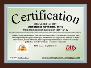 THIS CERTIFIES THAT
Anastasia Reynolds, MRS
Mold Remediation Specialist ID# 19442
Has successfully completed International Restoration Institutes Accredited 40 hour
training of the principles, techniques, equipment and regulations relevant to Mold
Remediation, Water Intrusion, and Respiratory Protection as described in widely
published industry texts and accredited standards.
ACAC Course Reg #11010601
Expires: 03-02-2017 Authorized Signature: Robert Griffin, DRS
 