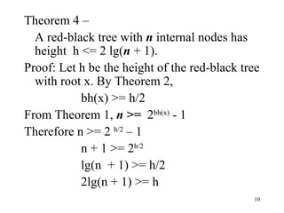 Theorem 4 – A red-black tree with  n  internal nodes has height  h <= 2 lg( n  + 1). Proof: Let h be the height of the red-black tree with root x. By Theorem 2, bh(x) >= h/2 From Theorem 1,  n >=  2 bh(x)  - 1 Therefore n >= 2  h/2  – 1 n + 1 >= 2 h/2 lg(n  + 1) >= h/2 2lg(n + 1) >= h 