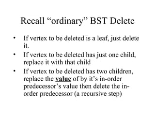 Recall “ordinary” BST Delete If vertex to be deleted is a leaf, just delete it. If vertex to be deleted has just one child, replace it with that child If vertex to be deleted has two children, replace the  value  of by it’s in-order predecessor’s value then delete the in-order predecessor (a recursive step) 