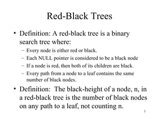 Red-Black Trees Definition: A red-black tree is a binary search tree where: Every node is either red or black. Each NULL pointer is considered to be a black node If a node is red, then both of its children are black. Every path from a node to a leaf contains the same number of black nodes. Definition:  The black-height of a node, n, in a red-black tree is the number of black nodes on any path to a leaf, not counting n. 