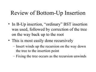 Review of Bottom-Up Insertion In B-Up insertion, “ordinary” BST insertion was used, followed by correction of the tree on the way back up to the root This is most easily done recursively Insert winds up the recursion on the way down the tree to the insertion point Fixing the tree occurs as the recursion unwinds 