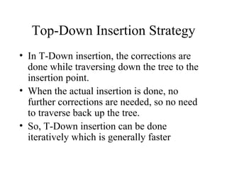 Top-Down Insertion Strategy In T-Down insertion, the corrections are done while traversing down the tree to the insertion point. When the actual insertion is done, no further corrections are needed, so no need to traverse back up the tree. So, T-Down insertion can be done iteratively which is generally faster 
