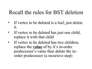 Recall the rules for BST deletion If vertex to be deleted is a leaf, just delete it. If vertex to be deleted has just one child, replace it with that child If vertex to be deleted has two children, replace the  value  of by it’s in-order predecessor’s value then delete the in-order predecessor (a recursive step) 