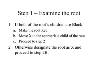 Step 1 – Examine the root If both of the root’s children are Black Make the root Red Move X to the appropriate child of the root Proceed to step 2 Otherwise designate the root as X and proceed to step 2B. 