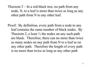 Theorem 3 – In a red-black tree, no path from any node, N, to a leaf is more than twice as long as any other path from N to any other leaf. Proof:  By definition, every path from a node to any leaf contains the same number of black nodes.  By Theorem 2, a least ½ the nodes on any such path are black.  Therefore, there can no more than twice as many nodes on any path from N to a leaf as on any other path.  Therefore the length of every path is no more than twice as long as any other path 