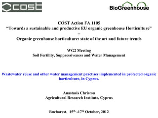 COST Action FA 1105
  “Towards a sustainable and productive EU organic greenhouse Horticulture”
                                      –
      Organic greenhouse horticulture: state of the art and future trends

                                      WG2 Meeting
                 Soil Fertility, Suppressiveness and Water Management



Wastewater reuse and other water management practises implemented in protected organic
                                horticulture, in Cyprus.


                                  Anastasis Christou
                        Agricultural Research Institute, Cyprus


                          Bucharest, 15th -17th October, 2012
 