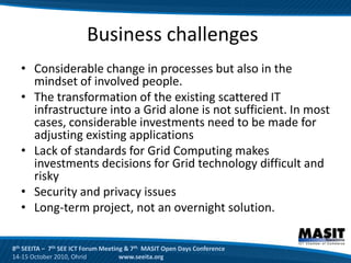Business challenges
  • Considerable change in processes but also in the
    mindset of involved people.
  • The transformation of the existing scattered IT
    infrastructure into a Grid alone is not sufficient. In most
    cases, considerable investments need to be made for
    adjusting existing applications
  • Lack of standards for Grid Computing makes
    investments decisions for Grid technology difficult and
    risky
  • Security and privacy issues
  • Long-term project, not an overnight solution.

8th SEEITA – 7th SEE ICT Forum Meeting & 7th MASIT Open Days Conference
14-15 October 2010, Ohrid            www.seeita.org
 