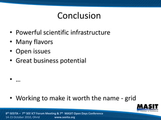 Conclusion
  •    Powerful scientific infrastructure
  •    Many flavors
  •    Open issues
  •    Great business potential

  • …

  • Working to make it worth the name - grid
8th SEEITA – 7th SEE ICT Forum Meeting & 7th MASIT Open Days Conference
14-15 October 2010, Ohrid            www.seeita.org
 