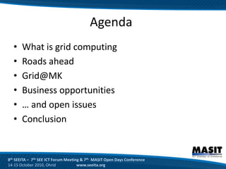 Agenda
  •    What is grid computing
  •    Roads ahead
  •    Grid@MK
  •    Business opportunities
  •    … and open issues
  •    Conclusion


8th SEEITA – 7th SEE ICT Forum Meeting & 7th MASIT Open Days Conference
14-15 October 2010, Ohrid            www.seeita.org
 
