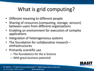 What is grid computing?
  • Different meaning to different people
  • Sharing of resources (computing, storage, sensors)
    between users from different organizations
  • Enabling an environment for execution of complex
    applications
  • Integration of heterogeneous systems
  • The foundation for collaborative research –
    eInfrastructures
  • Primarily scientific use
        – The foundations for the e-Science
        – With great business potential

8th SEEITA – 7th SEE ICT Forum Meeting & 7th MASIT Open Days Conference
14-15 October 2010, Ohrid            www.seeita.org
 
