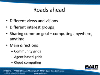 Roads ahead
  • Different views and visions
  • Different interest groups
  • Sharing common goal – computing anywhere,
    anytime
  • Main directions
        – Community grids
        – Agent based grids
        – Cloud computing

8th SEEITA – 7th SEE ICT Forum Meeting & 7th MASIT Open Days Conference
14-15 October 2010, Ohrid            www.seeita.org
 