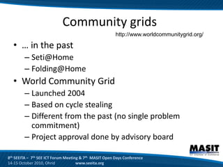 Community grids
                                                        http://www.worldcommunitygrid.org/

  • … in the past
        – Seti@Home
        – Folding@Home
  • World Community Grid
        – Launched 2004
        – Based on cycle stealing
        – Different from the past (no single problem
          commitment)
        – Project approval done by advisory board

8th SEEITA – 7th SEE ICT Forum Meeting & 7th MASIT Open Days Conference
14-15 October 2010, Ohrid            www.seeita.org
 