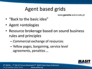 Agent based grids
                                                                     www.ganzha.euh-e.edu.pl

  • “Back to the basic idea”
  • Agent +ontologies
  • Resource brokerage based on sound business
    rules and principles
        – Commercial exchange of resources
        – Yellow pages, bargaining, service level
          agreements, penalties …


8th SEEITA – 7th SEE ICT Forum Meeting & 7th MASIT Open Days Conference
14-15 October 2010, Ohrid            www.seeita.org
 