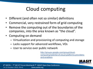 Cloud computing
  • Different (and often not so similar) definitions
  • Commercial, very restrained form of grid computing
  • Remove the computing out of the boundaries of the
    companies, into the area known as “the cloud”.
  • Computing on demand
        – Virtualization and provisioning of computing and storage
        – Lacks support for advanced workflows, VOs
        – User to service over public network
                                              http://groups.google.com/group/cloud-
                                              computing/web/list-of-cloud-platforms-providers-
                                              and-enablers


8th SEEITA – 7th SEE ICT Forum Meeting & 7th MASIT Open Days Conference
14-15 October 2010, Ohrid            www.seeita.org
 
