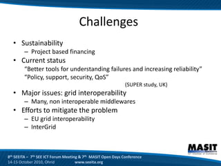 Challenges
  • Sustainability
        – Project based financing
  • Current status
        “Better tools for understanding failures and increasing reliability”
        “Policy, support, security, QoS”
                                                              (SUPER study, UK)
  • Major issues: grid interoperability
        – Many, non interoperable middlewares
  • Efforts to mitigate the problem
        – EU grid interoperability
        – InterGrid



8th SEEITA – 7th SEE ICT Forum Meeting & 7th MASIT Open Days Conference
14-15 October 2010, Ohrid            www.seeita.org
 