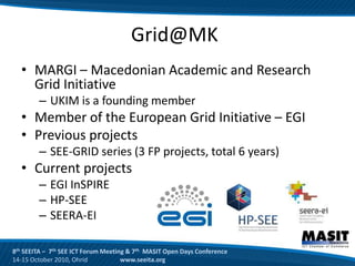 Grid@MK
  • MARGI – Macedonian Academic and Research
    Grid Initiative
        – UKIM is a founding member
  • Member of the European Grid Initiative – EGI
  • Previous projects
        – SEE-GRID series (3 FP projects, total 6 years)
  • Current projects
        – EGI InSPIRE
        – HP-SEE
        – SEERA-EI

8th SEEITA – 7th SEE ICT Forum Meeting & 7th MASIT Open Days Conference
14-15 October 2010, Ohrid            www.seeita.org
 