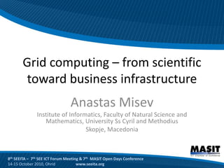 Grid computing – from scientific
        toward business infrastructure
                                Anastas Misev
               Institute of Informatics, Faculty of Natural Science and
                  Mathematics, University Ss Cyril and Methodius
                                  Skopje, Macedonia



8th SEEITA – 7th SEE ICT Forum Meeting & 7th MASIT Open Days Conference
14-15 October 2010, Ohrid            www.seeita.org
 