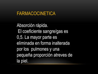 FARMACOCINETICA
Absorción rápida.
El coeficiente sangre/gas es
0,5. La mayor parte es
eliminada en forma inalterada
por los pulmones y una
pequeña proporción atreves de
la piel.
 