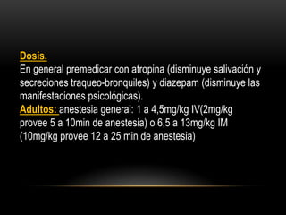 Dosis.
En general premedicar con atropina (disminuye salivación y
secreciones traqueo-bronquiles) y diazepam (disminuye las
manifestaciones psicológicas).
Adultos: anestesia general: 1 a 4,5mg/kg IV(2mg/kg
provee 5 a 10min de anestesia) o 6,5 a 13mg/kg IM
(10mg/kg provee 12 a 25 min de anestesia)
 