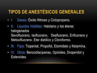 TIPOS DE ANESTÉSICOS GENERALES
• I. Gases: Óxido Nitroso y Ciclopropano.
• II. Líquidos Volátiles: Halotano y los éteres
halogenados
Sevofluorano, Isofluorano, Desfluorano, Enfluorano y
Metoxifluorano. Eter dietilico y Cloroformo.
• III. Fijos: Tiopental, Propofol, Etomidato y Ketamina.
• IV. Otros: Benzodiacipenas, Opioides, Droperidol y
Esteroides.
 