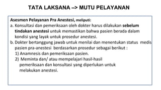 TATA LAKSANA –> MUTU PELAYANAN
Asesmen Pelayanan Pra Anestesi, meliputi:
a. Konsultasi dan pemeriksaan oleh dokter harus dilakukan sebelum
tindakan anestesi untuk memastikan bahwa pasien berada dalam
kondisi yang layak untuk prosedur anestesi.
b. Dokter bertanggung jawab untuk menilai dan menentukan status medis
pasien pra-anestesi berdasarkan prosedur sebagai berikut :
1) Anamnesis dan pemeriksaan pasien.
2) Meminta dan/ atau mempelajari hasil-hasil
pemeriksaan dan konsultasi yang diperlukan untuk
melakukan anestesi.
 