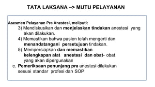TATA LAKSANA –> MUTU PELAYANAN
Asesmen Pelayanan Pra Anestesi, meliputi:
3) Mendiskusikan dan menjelaskan tindakan anestesi yang
akan dilakukan.
4) Memastikan bahwa pasien telah mengerti dan
menandatangani persetujuan tindakan.
5) Mempersiapkan dan memastikan
kelengkapan alat anestesi dan obat- obat
yang akan dipergunakan
c. Pemeriksaan penunjang pra anestesi dilakukan
sesuai standar profesi dan SOP
 