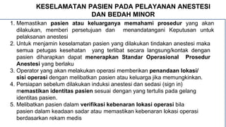 KESELAMATAN PASIEN PADA PELAYANAN ANESTESI
DAN BEDAH MINOR
1. Memastikan pasien atau keluarganya memahami prosedur yang akan
dilakukan, memberi persetujuan dan menandatangani Keputusan untuk
pelaksanan anestesi
2. Untuk menjamin keselamatan pasien yang dilakukan tindakan anestesi maka
semua petugas kesehatan yang terlibat secara langsung/kontak dengan
pasien diharapkan dapat menerapkan Standar Operasional Prosedur
Anestesi yang berlaku
3. Operator yang akan melakukan operasi memberikan penandaan lokasi/
sisi operasi dengan melibatkan pasien atau keluarga jika memungkinkan.
4. Persiapan sebelum dilakukan induksi anestesi dan sedasi (sign in)
memastikan identitas pasien sesuai dengan yang tertulis pada gelang
identitas pasien.
5. Melibatkan pasien dalam verifikasi kebenaran lokasi operasi bila
pasien dalam keadaan sadar atau memastikan kebenaran lokasi operasi
berdasarkan rekam medis
 
