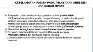 KESELAMATAN PASIEN PADA PELAYANAN ANESTESI
DAN BEDAH MINOR
6. Bila pasien dalam keadaan sadar, pastikan bahwa pasien telah
diinformasikan sebelumnya dan mengerti tentang prosedur dan langkah–
langkah yang akan dilakukan sebelum, saat dan setelah operasi.
7. Memastikan bahwa pasien atau keluarganya telah menandatangani
formulir penjelasan dan persetujuan tindakan medis (Informed Consent).
8. Memeriksa kelengkapan dan ketersediaan obat–obat anestesi
9. Persiapan sebelum dilakukan anestesi (time out), petugas
memperkenalkan diri dan tugas masing–masing.
10.Mendokumentasikan semua yang dilakukan selama dilakukan layanan
anestesi
 