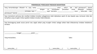 PENERIMAAN/ PENOLAKAN TINDAKAN KEDOKTERAN
Yang bertandatangan dibawah ini, saya, nama _________________________, umur __ tahun , laki – laki/ perempuan*, alamat
___________________________________________ dengan ini menyatakan penolakan untuk dilakukan tindakan
___________________________terhadap saya / _____________ saya* bernama _____________________, umur __ tahun,laki – laki/
perempuan* alamat ______________________________
Saya memahami perlunya dan manfaat tindakan tersebut sebagaimana telah dijelaskans eperti di atas kepada saya, termasuk risiko dan
komplikasi yang mungkin timbul apabila tindakan tersebut tidak dilakukan.
Saya bertanggung jawab secara penuh atas segala akibat yang mungkin timbul sebagai akibat tidak dilakukannya tindakan kedokteran
tersebut.
_______________, tanggal _____________pukul ____
Yang menyatakan, Saksi:
( ___nama jelas___) (____nama jelas____) (___nama jelas___)
 