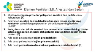 1. Klinik menetapkan prosedur pelayanan anestesi dan bedah sesuai
kebutuhan. (R)
2. Pelayanan anestesi dan bedah dilakukan oleh tenaga medis yang
kompeten sesuai dengan peraturan perundangan yang berlaku
(D,O,W)
3. Jenis, dosis dan teknik anestesi dan pemantauan status fisiologi pasien
selama pemberian anestesi oleh petugas dicatat dalam rekam medis
pasien. (D)
4. Ada bukti pelaksanaan kajian pra bedah (D)
5. Ada bukti pelaksanaan kajian pra anestesi (D)
6. Ada bukti pemantauan dan evaluasi paska anestesi dan bedah (D)
Elemen Penilaian 3.8. Anestesi dan Bedah
 
