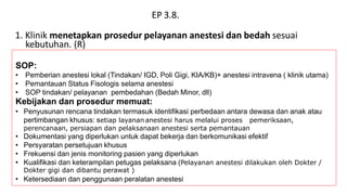 EP 3.8.
1. Klinik menetapkan prosedur pelayanan anestesi dan bedah sesuai
kebutuhan. (R)
SOP:
• Pemberian anestesi lokal (Tindakan/ IGD, Poli Gigi, KIA/KB)+ anestesi intravena ( klinik utama)
• Pemantauan Status Fisologis selama anestesi
• SOP tindakan/ pelayanan pembedahan (Bedah Minor, dll)
Kebijakan dan prosedur memuat:
• Penyusunan rencana tindakan termasuk identifikasi perbedaan antara dewasa dan anak atau
pertimbangan khusus: setiap layanan anestesi harus melalui proses pemeriksaan,
perencanaan, persiapan dan pelaksanaan anestesi serta pemantauan
• Dokumentasi yang diperlukan untuk dapat bekerja dan berkomunikasi efektif
• Persyaratan persetujuan khusus
• Frekuensi dan jenis monitoring pasien yang diperlukan
• Kualifikasi dan keterampilan petugas pelaksana (Pelayanan anestesi dilakukan oleh Dokter /
Dokter gigi dan dibantu perawat )
• Ketersediaan dan penggunaan peralatan anestesi
 
