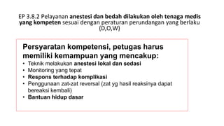 EP 3.8.2 Pelayanan anestesi dan bedah dilakukan oleh tenaga medis
yang kompeten sesuai dengan peraturan perundangan yang berlaku
(D,O,W)
Persyaratan kompetensi, petugas harus
memiliki kemampuan yang mencakup:
• Teknik melakukan anestesi lokal dan sedasi
• Monitoring yang tepat
• Respons terhadap komplikasi
• Penggunaan zat-zat reversal (zat yg hasil reaksinya dapat
bereaksi kembali)
• Bantuan hidup dasar
 